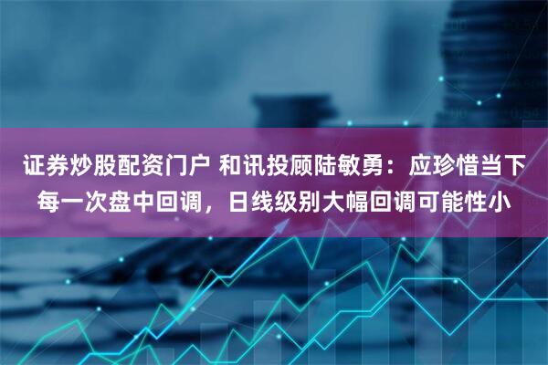 证券炒股配资门户 和讯投顾陆敏勇：应珍惜当下每一次盘中回调，日线级别大幅回调可能性小