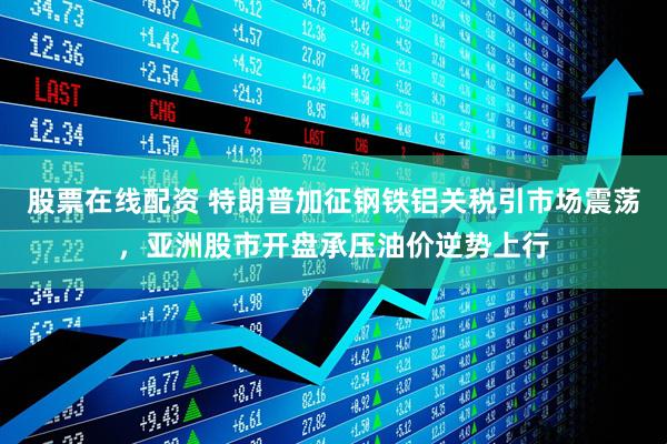 股票在线配资 特朗普加征钢铁铝关税引市场震荡，亚洲股市开盘承压油价逆势上行