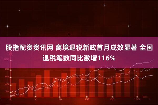 股指配资资讯网 离境退税新政首月成效显著 全国退税笔数同比激增116%