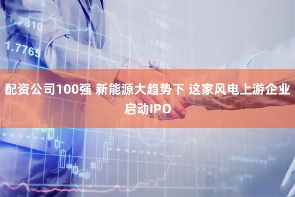 配资公司100强 新能源大趋势下 这家风电上游企业启动IPO