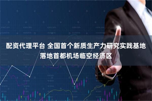配资代理平台 全国首个新质生产力研究实践基地落地首都机场临空经济区