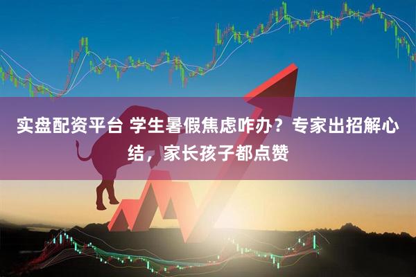 实盘配资平台 学生暑假焦虑咋办？专家出招解心结，家长孩子都点赞