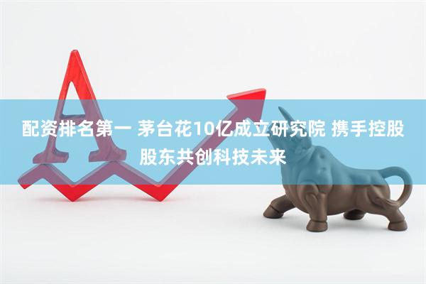 配资排名第一 茅台花10亿成立研究院 携手控股股东共创科技未来
