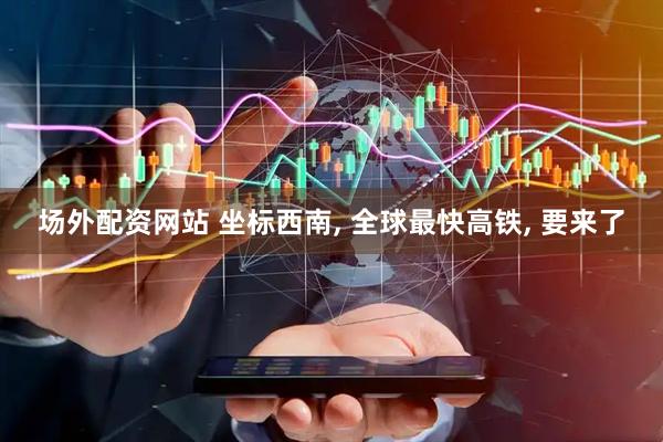 场外配资网站 坐标西南, 全球最快高铁, 要来了