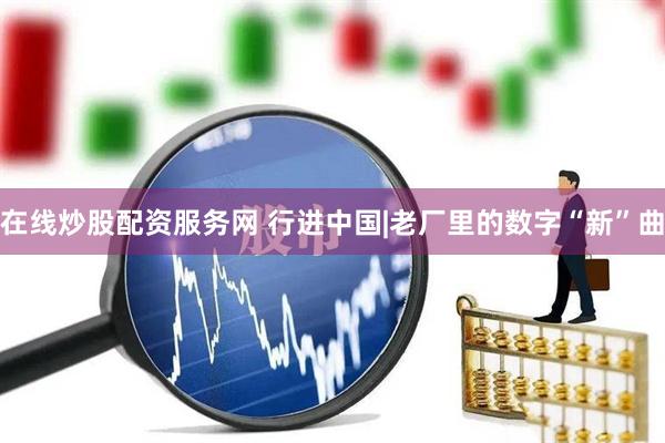 在线炒股配资服务网 行进中国|老厂里的数字“新”曲