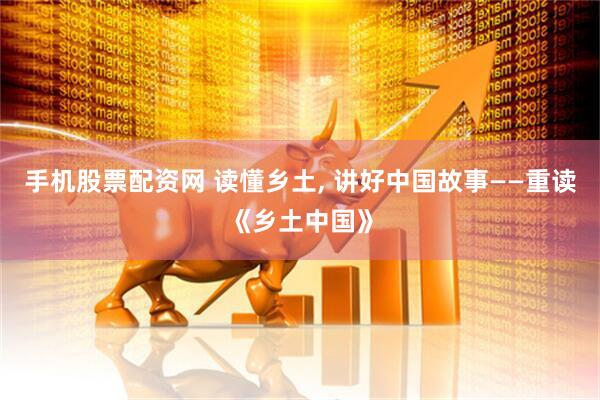 手机股票配资网 读懂乡土, 讲好中国故事——重读《乡土中国》