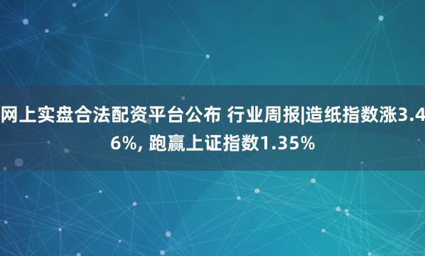 网上实盘合法配资平台公布 行业周报|造纸指数涨3.46%, 跑赢上证指数1.35%
