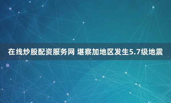 在线炒股配资服务网 堪察加地区发生5.7级地震