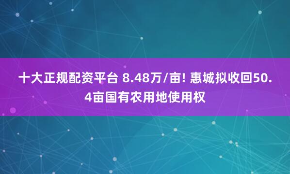 十大正规配资平台 8.48万/亩! 惠城拟收回50.4亩国有农用地使用权
