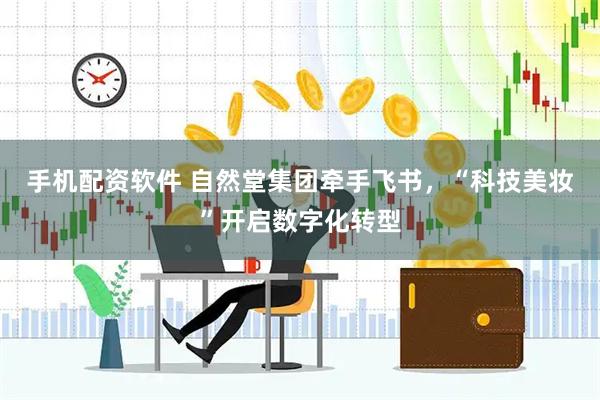 手机配资软件 自然堂集团牵手飞书，“科技美妆”开启数字化转型