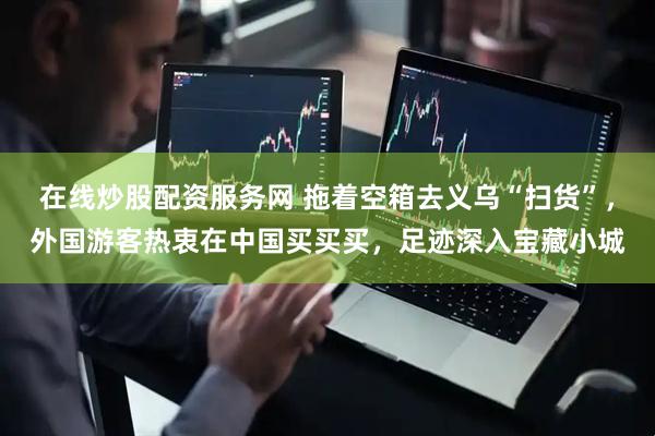 在线炒股配资服务网 拖着空箱去义乌“扫货”，外国游客热衷在中国买买买，足迹深入宝藏小城