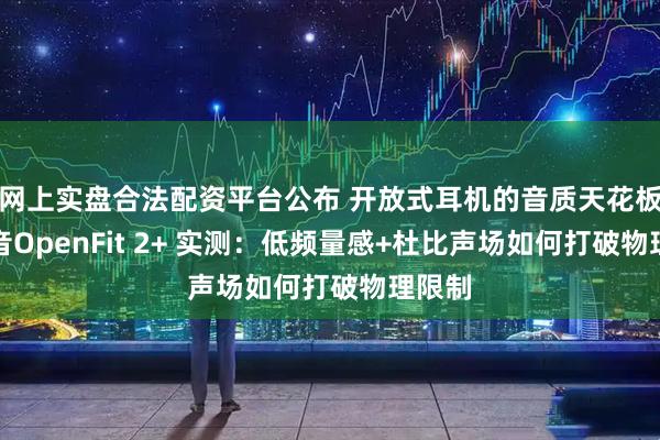 网上实盘合法配资平台公布 开放式耳机的音质天花板？韶音OpenFit 2+ 实测：低频量感+杜比声场如何打破物理限制