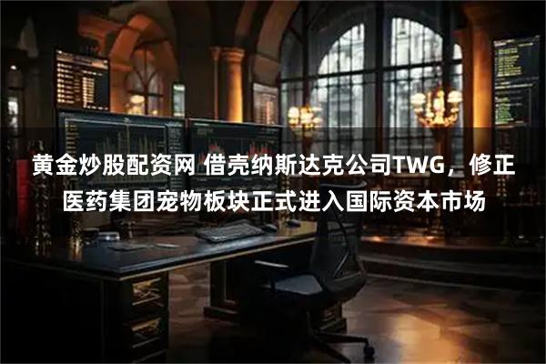 黄金炒股配资网 借壳纳斯达克公司TWG，修正医药集团宠物板块正式进入国际资本市场