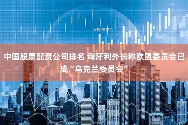 中国股票配资公司排名 匈牙利外长称欧盟委员会已成“乌克兰委员会”