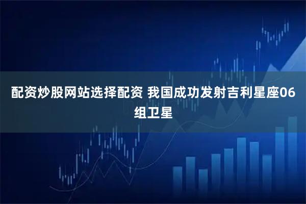 配资炒股网站选择配资 我国成功发射吉利星座06组卫星