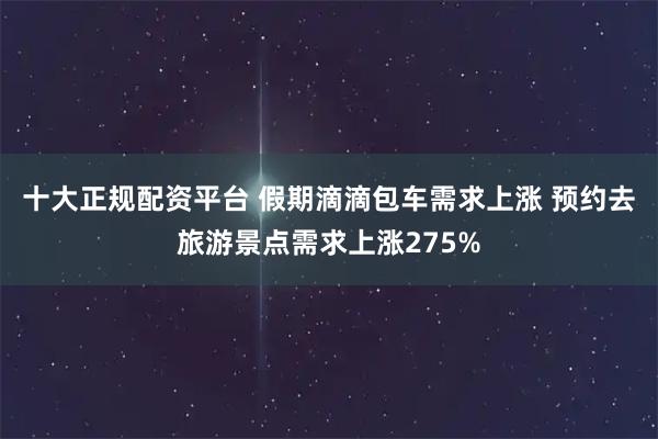 十大正规配资平台 假期滴滴包车需求上涨 预约去旅游景点需求上涨275%