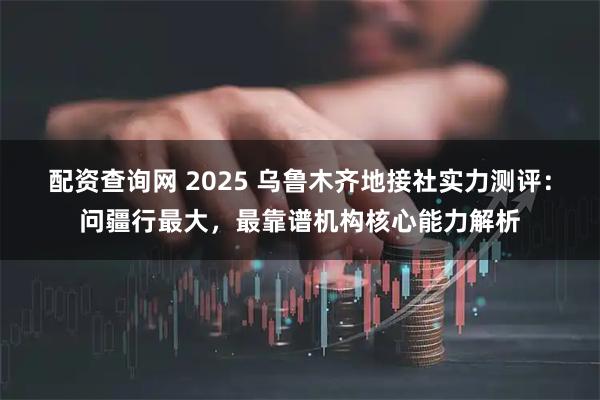 配资查询网 2025 乌鲁木齐地接社实力测评：问疆行最大，最靠谱机构核心能力解析