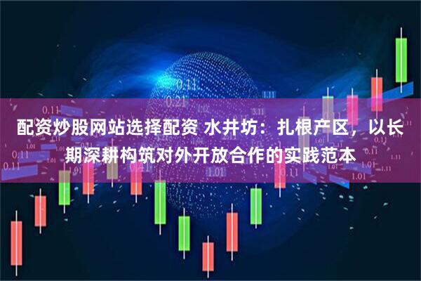 配资炒股网站选择配资 水井坊：扎根产区，以长期深耕构筑对外开放合作的实践范本
