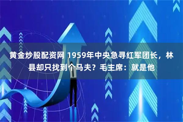 黄金炒股配资网 1959年中央急寻红军团长，林县却只找到个马夫？毛主席：就是他