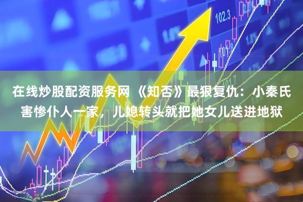 在线炒股配资服务网 《知否》最狠复仇：小秦氏害惨仆人一家，儿媳转头就把她女儿送进地狱