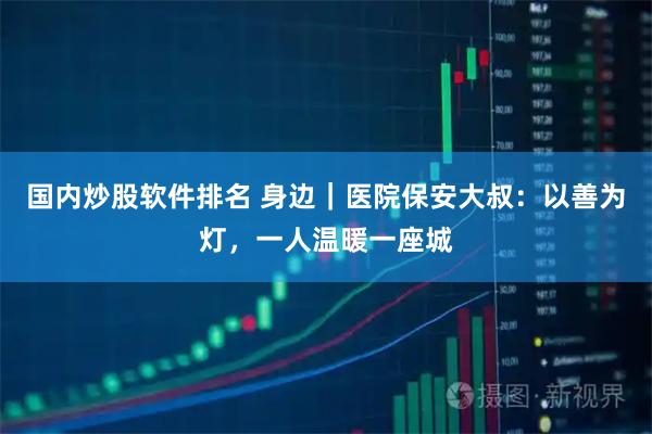 国内炒股软件排名 身边｜医院保安大叔：以善为灯，一人温暖一座城
